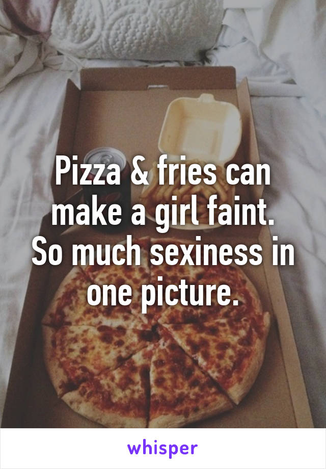 Pizza & fries can make a girl faint.
So much sexiness in one picture.