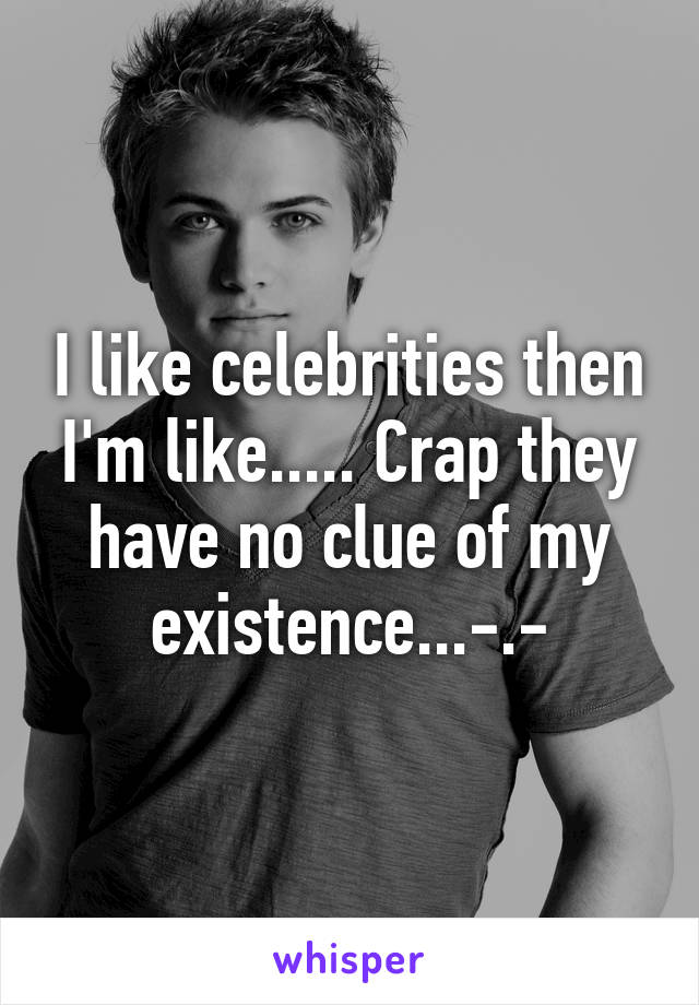 I like celebrities then I'm like..... Crap they have no clue of my existence...-.-