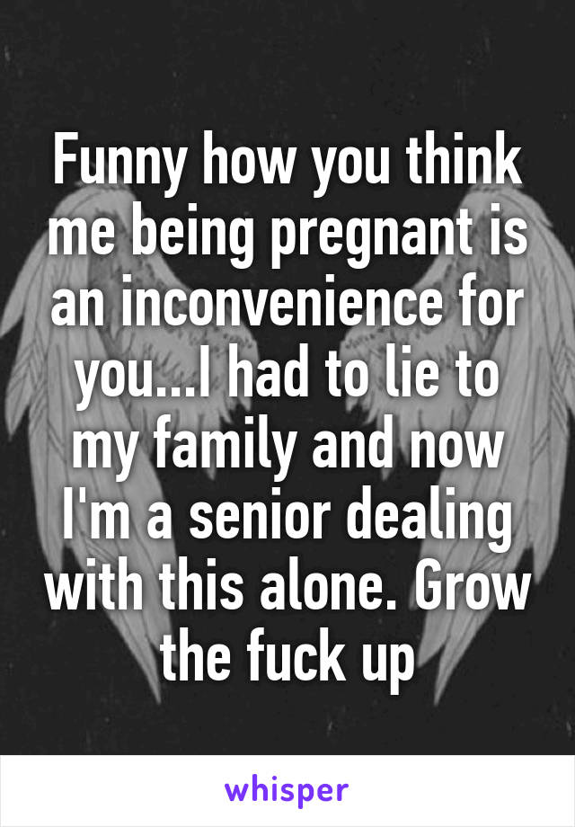 Funny how you think me being pregnant is an inconvenience for you...I had to lie to my family and now I'm a senior dealing with this alone. Grow the fuck up