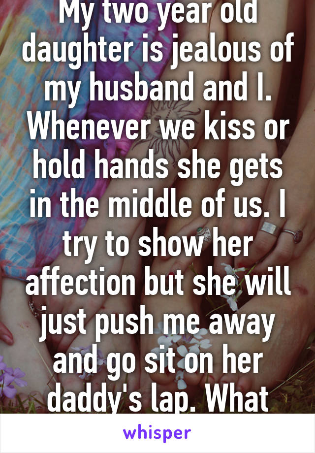 My two year old daughter is jealous of my husband and I. Whenever we kiss or hold hands she gets in the middle of us. I try to show her affection but she will just push me away and go sit on her daddy's lap. What should I do?