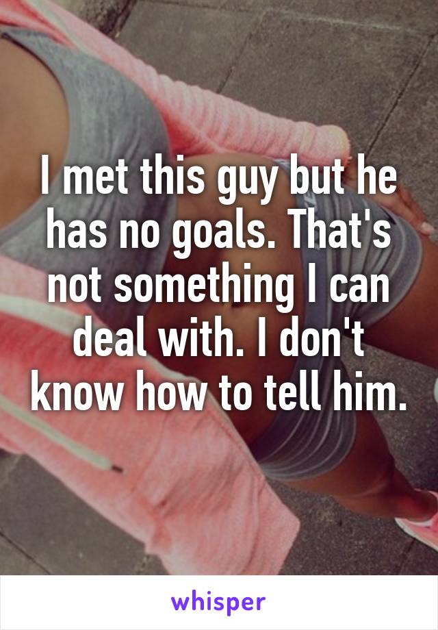 I met this guy but he has no goals. That's not something I can deal with. I don't know how to tell him. 