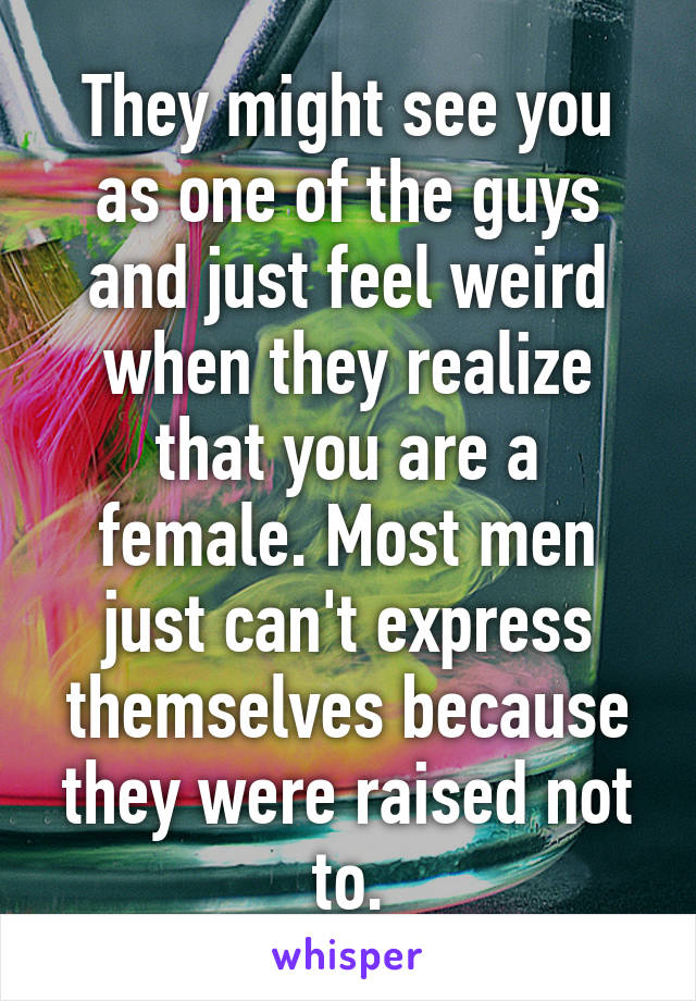 They might see you as one of the guys and just feel weird when they realize that you are a female. Most men just can't express themselves because they were raised not to.