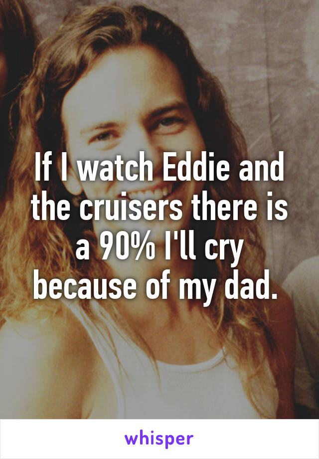 If I watch Eddie and the cruisers there is a 90% I'll cry because of my dad. 