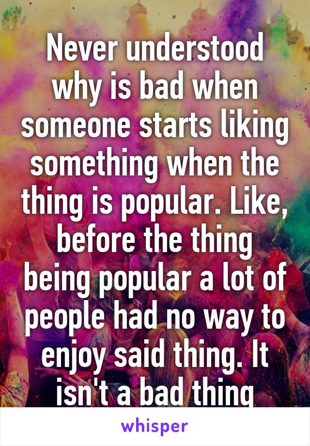 Never understood why is bad when someone starts liking something when the thing is popular. Like, before the thing being popular a lot of people had no way to enjoy said thing. It isn't a bad thing