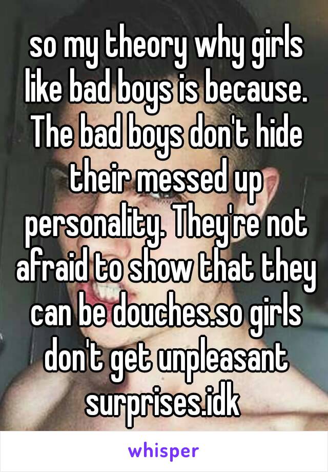  so my theory why girls like bad boys is because. The bad boys don't hide their messed up personality. They're not afraid to show that they can be douches.so girls don't get unpleasant surprises.idk 