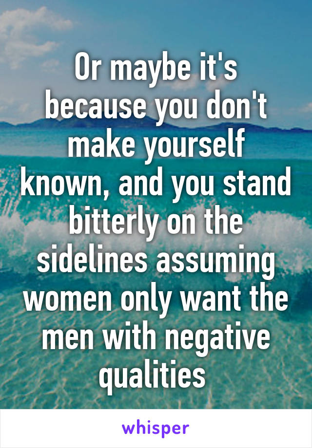 Or maybe it's because you don't make yourself known, and you stand bitterly on the sidelines assuming women only want the men with negative qualities 