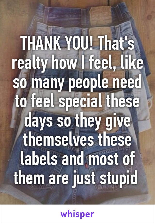 THANK YOU! That's realty how I feel, like so many people need to feel special these days so they give themselves these labels and most of them are just stupid 