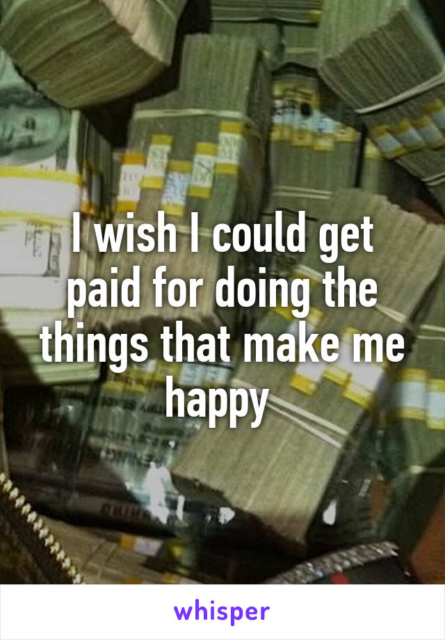 I wish I could get paid for doing the things that make me happy 