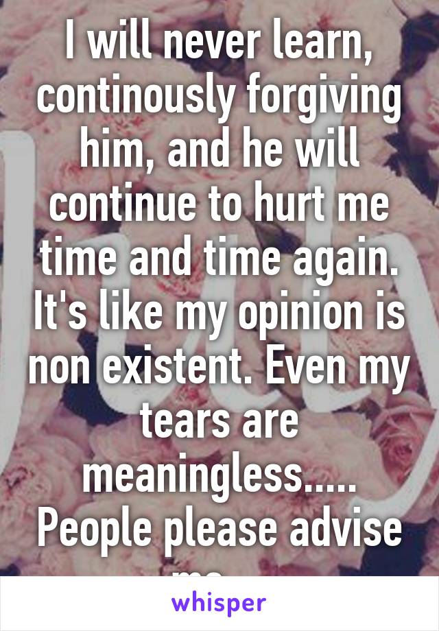 I will never learn, continously forgiving him, and he will continue to hurt me time and time again. It's like my opinion is non existent. Even my tears are meaningless..... People please advise me....