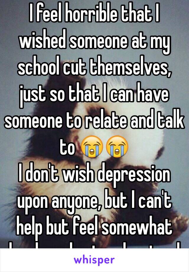 I feel horrible that I wished someone at my school cut themselves, just so that I can have someone to relate and talk to 😭😭
I don't wish depression upon anyone, but I can't help but feel somewhat lonely and not understood