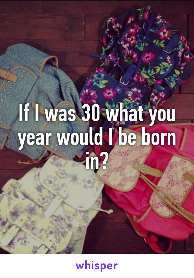 If I was 30 what you year would I be born in?