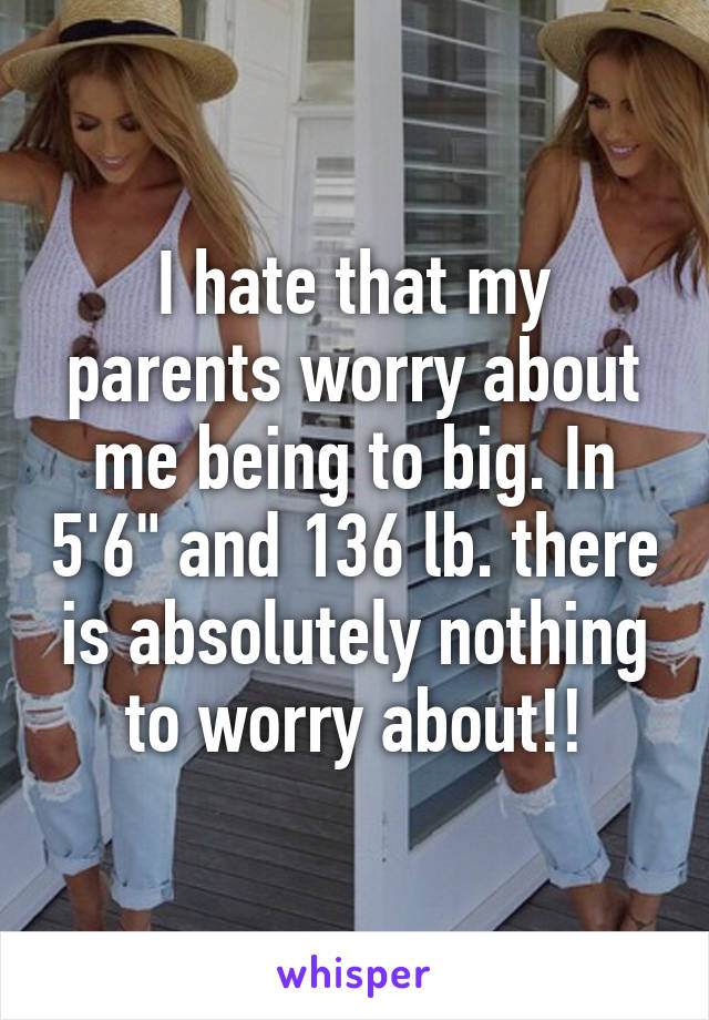 I hate that my parents worry about me being to big. In 5'6" and 136 lb. there is absolutely nothing to worry about!!