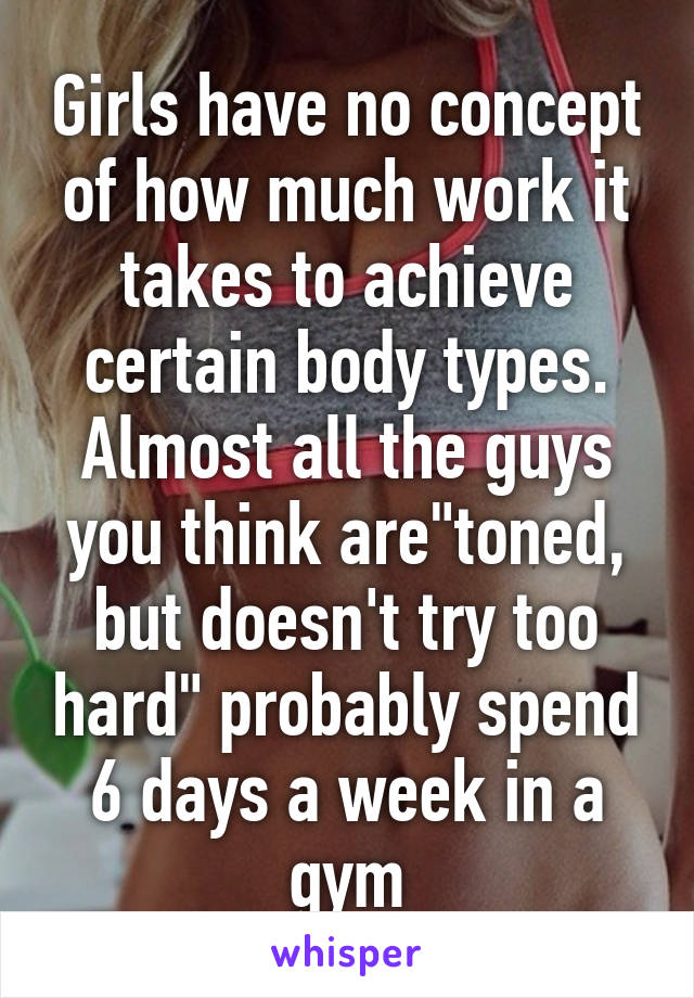 Girls have no concept of how much work it takes to achieve certain body types. Almost all the guys you think are"toned, but doesn't try too hard" probably spend 6 days a week in a gym