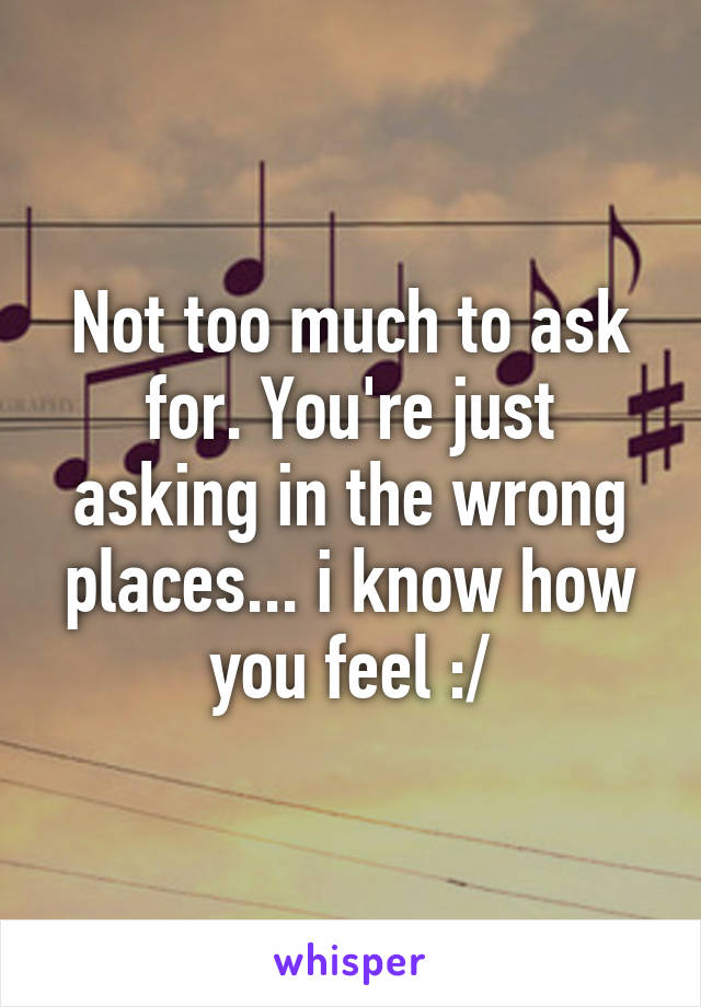 Not too much to ask for. You're just asking in the wrong places... i know how you feel :/