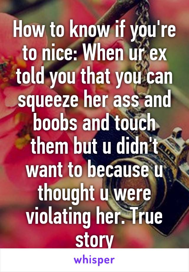 How to know if you're to nice: When ur ex told you that you can squeeze her ass and boobs and touch them but u didn't want to because u thought u were violating her. True story