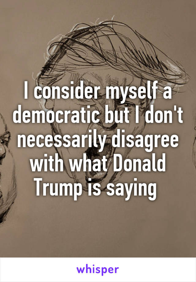 I consider myself a democratic but I don't necessarily disagree with what Donald Trump is saying 