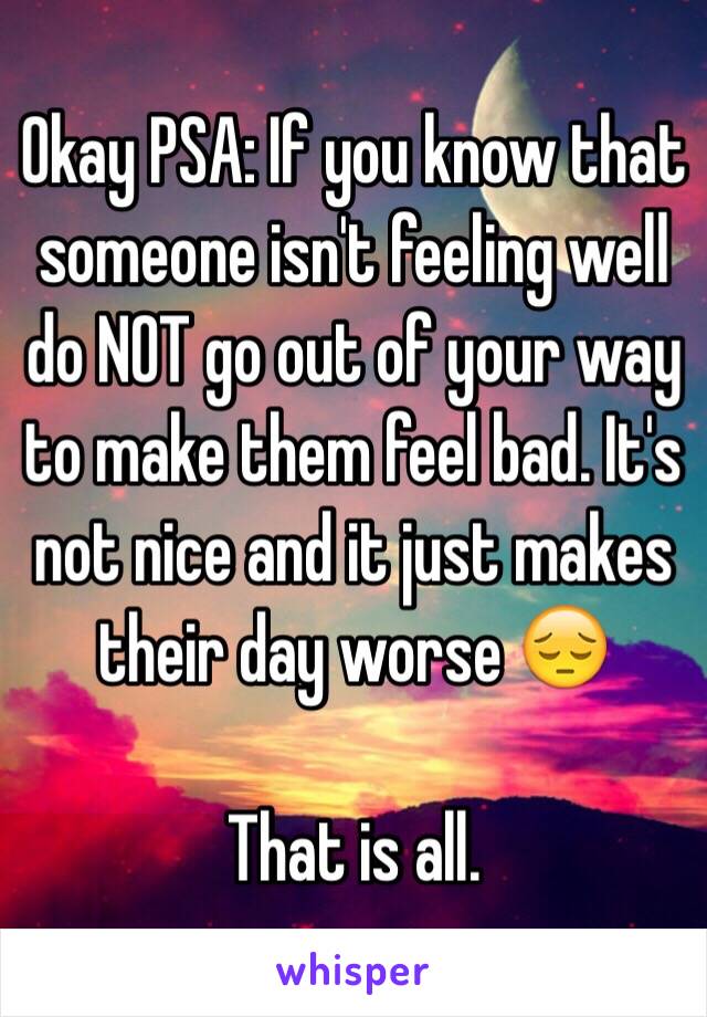 Okay PSA: If you know that someone isn't feeling well do NOT go out of your way to make them feel bad. It's not nice and it just makes their day worse 😔

That is all. 