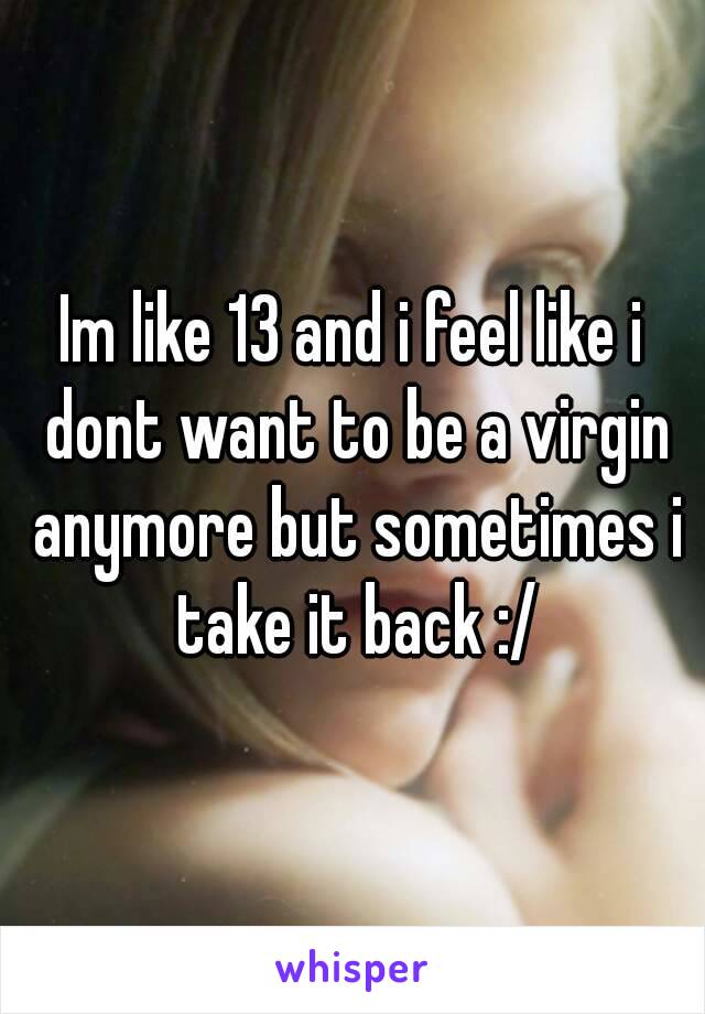 Im like 13 and i feel like i dont want to be a virgin anymore but sometimes i take it back :/