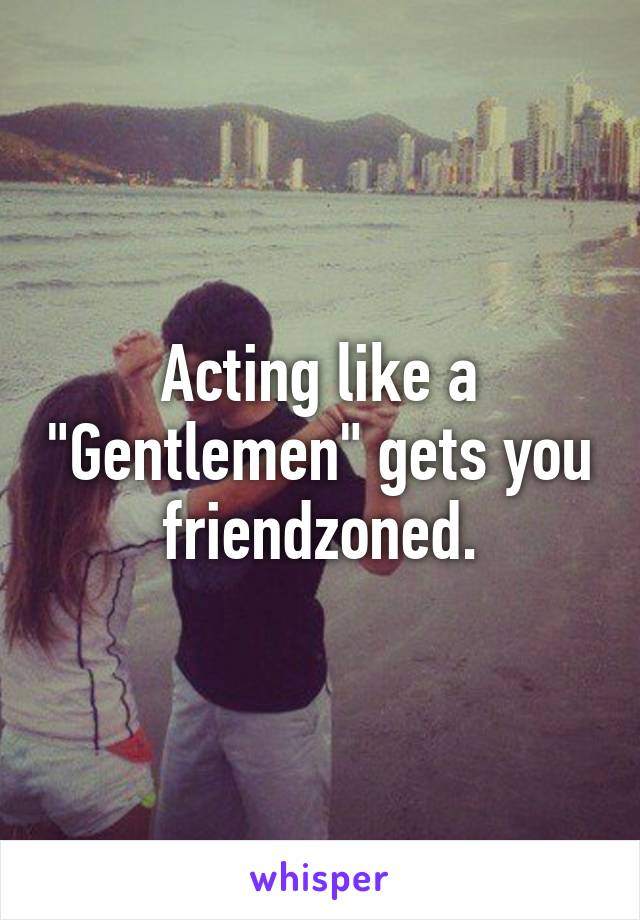 Acting like a "Gentlemen" gets you friendzoned.