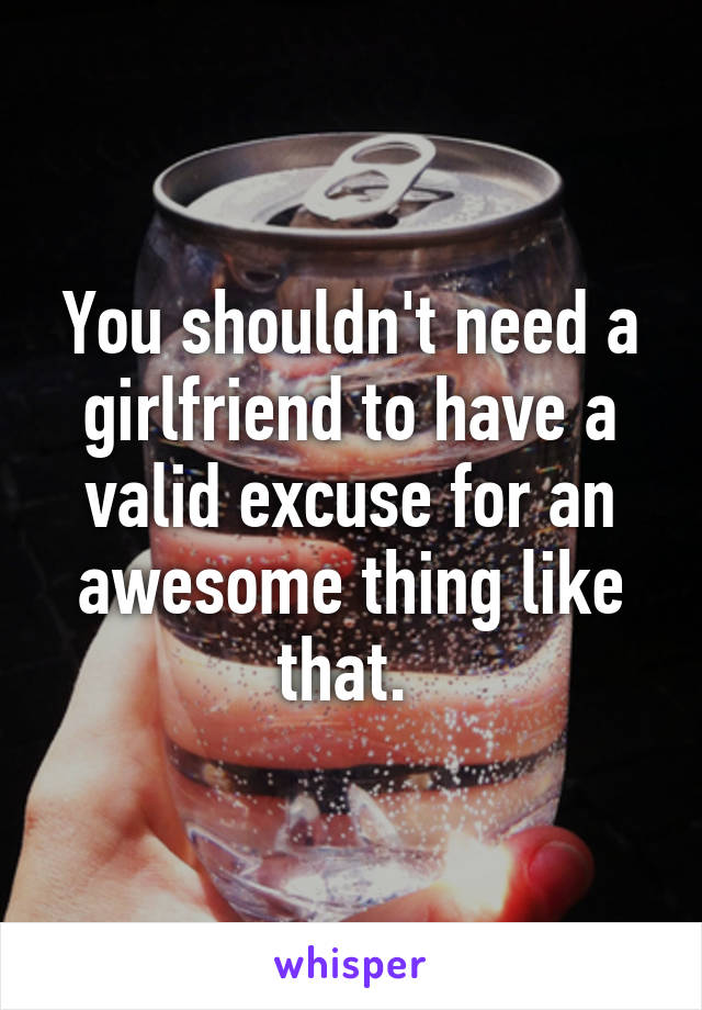 You shouldn't need a girlfriend to have a valid excuse for an awesome thing like that. 