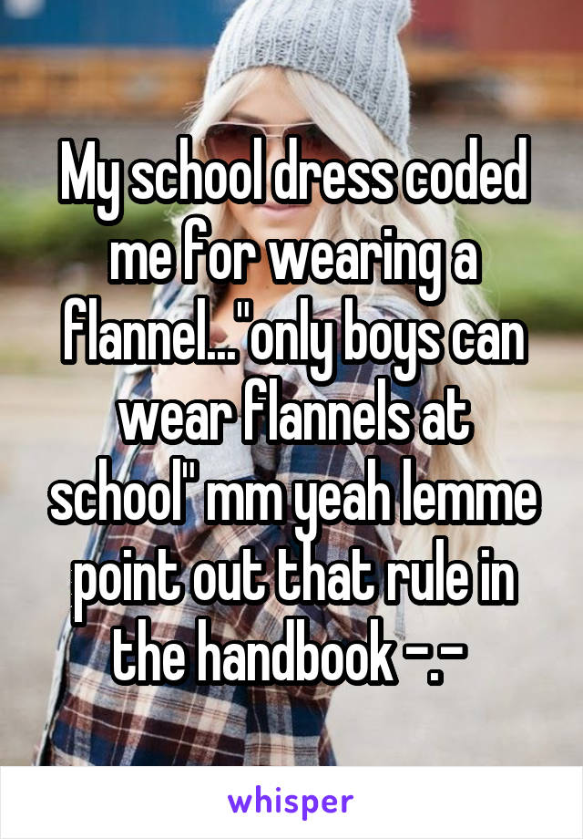 My school dress coded me for wearing a flannel..."only boys can wear flannels at school" mm yeah lemme point out that rule in the handbook -.- 