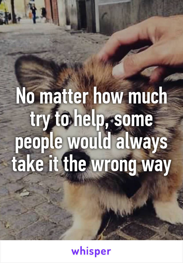 No matter how much try to help, some people would always take it the wrong way