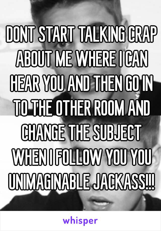  DONT START TALKING CRAP ABOUT ME WHERE I CAN HEAR YOU AND THEN GO IN TO THE OTHER ROOM AND CHANGE THE SUBJECT WHEN I FOLLOW YOU YOU UNIMAGINABLE JACKASS!!!