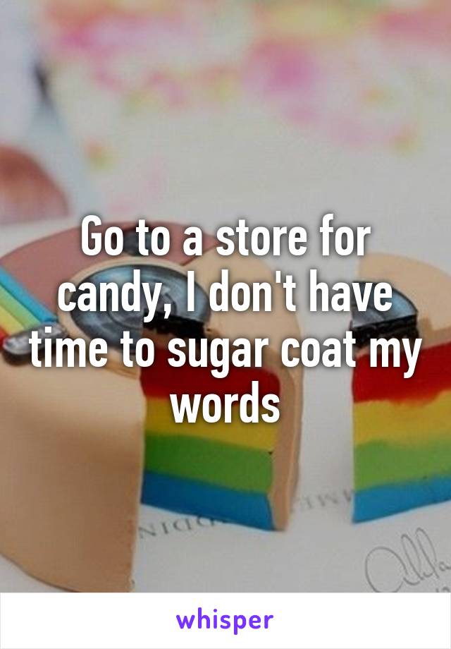 Go to a store for candy, I don't have time to sugar coat my words