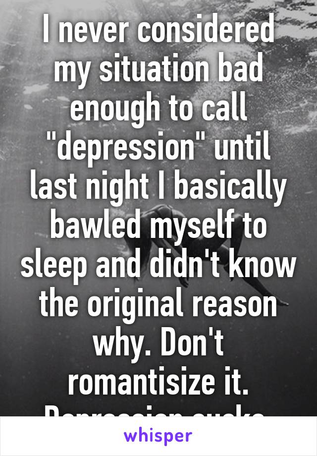 I never considered my situation bad enough to call "depression" until last night I basically bawled myself to sleep and didn't know the original reason why. Don't romantisize it. Depression sucks.