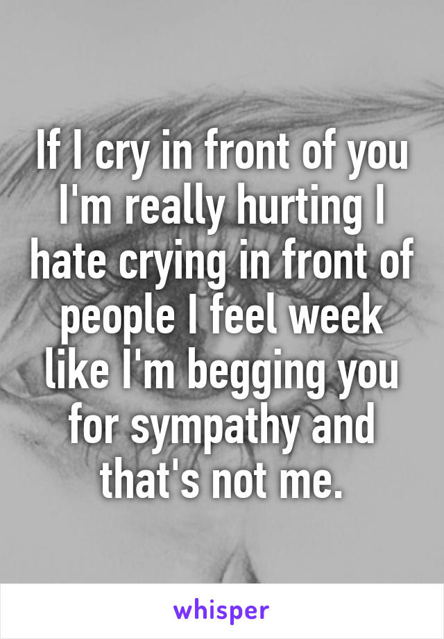 If I cry in front of you I'm really hurting I hate crying in front of people I feel week like I'm begging you for sympathy and that's not me.