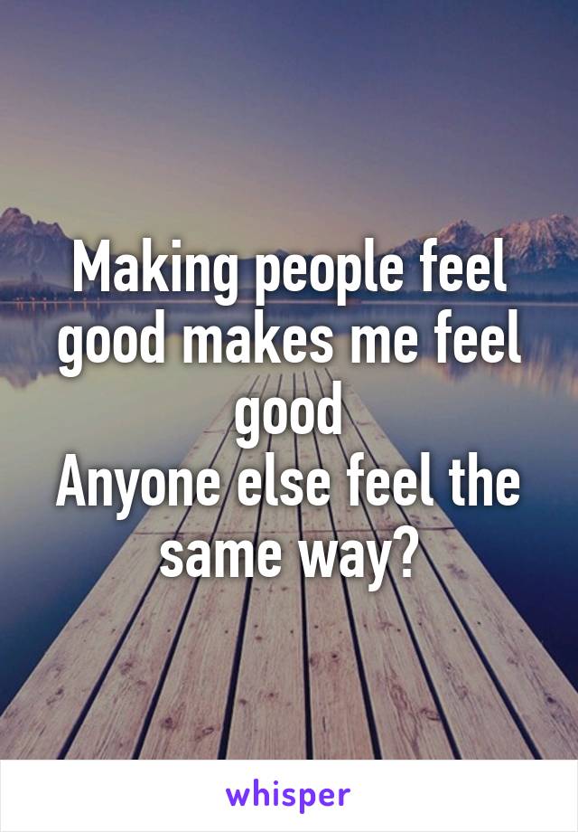 Making people feel good makes me feel good
Anyone else feel the same way?