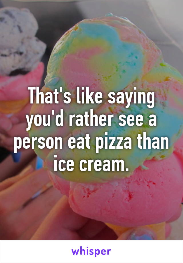 That's like saying you'd rather see a person eat pizza than ice cream.