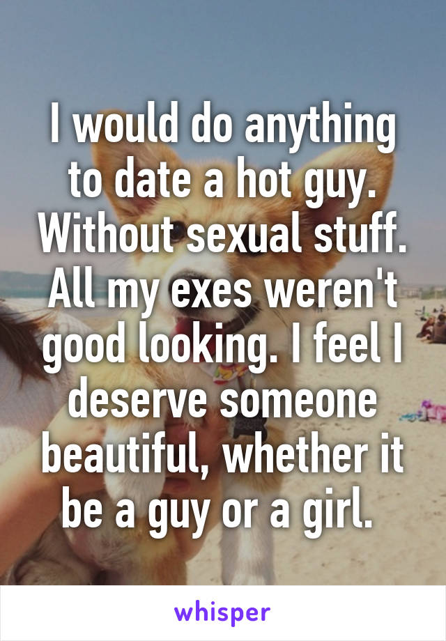 I would do anything to date a hot guy. Without sexual stuff. All my exes weren't good looking. I feel I deserve someone beautiful, whether it be a guy or a girl. 