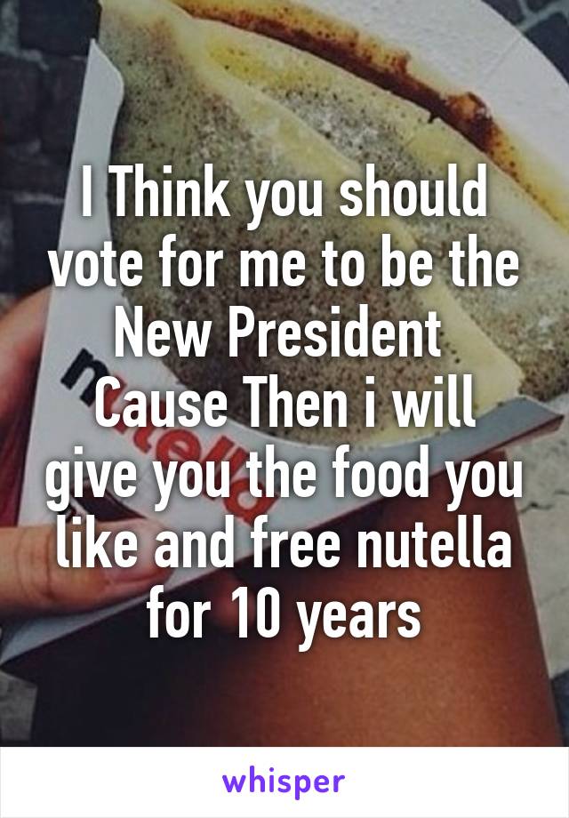 I Think you should vote for me to be the New President 
Cause Then i will give you the food you like and free nutella for 10 years