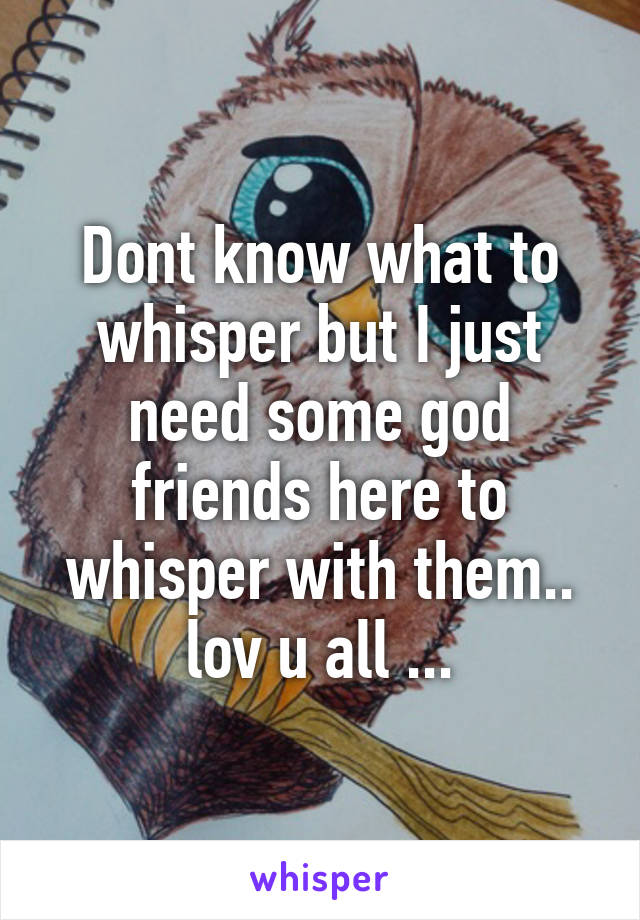 Dont know what to whisper but I just need some god friends here to whisper with them.. lov u all ...