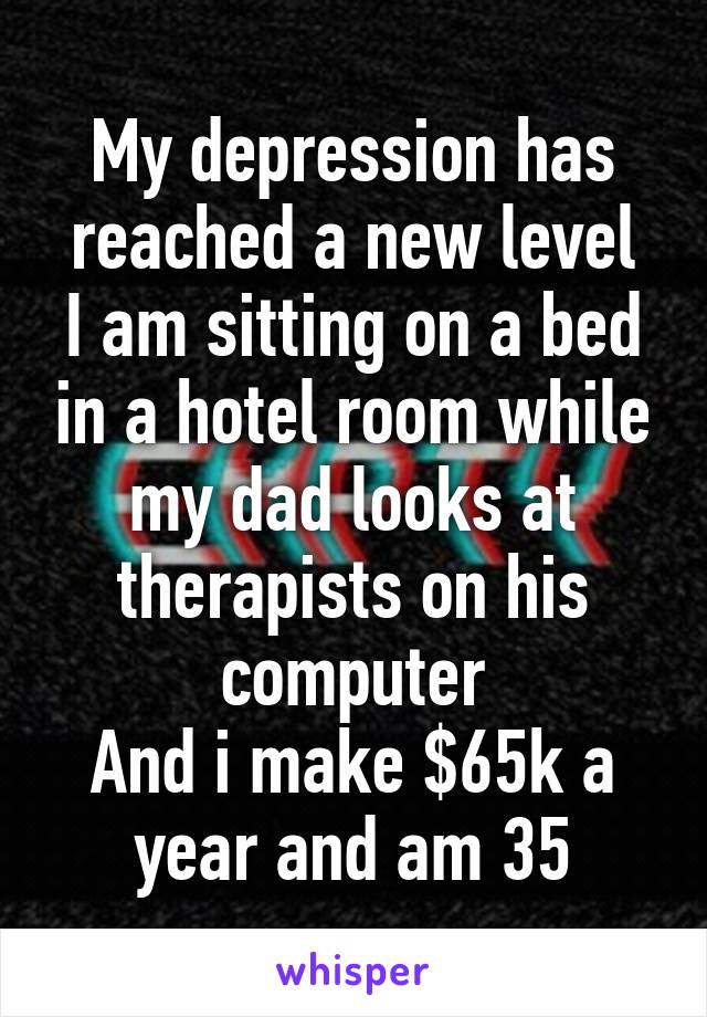 My depression has reached a new level
I am sitting on a bed in a hotel room while my dad looks at therapists on his computer
And i make $65k a year and am 35