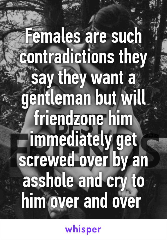 Females are such contradictions they say they want a gentleman but will friendzone him immediately get screwed over by an asshole and cry to him over and over 