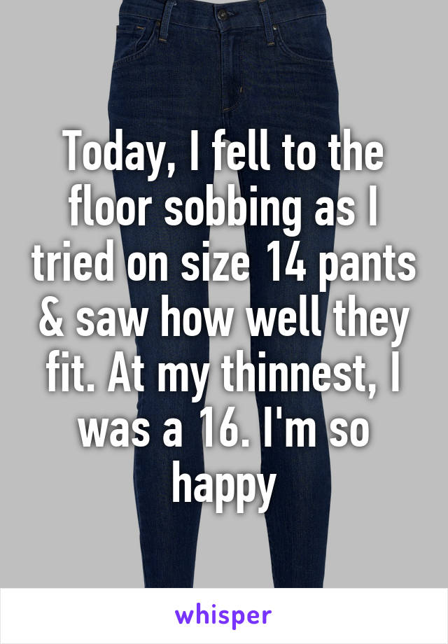 Today, I fell to the floor sobbing as I tried on size 14 pants & saw how well they fit. At my thinnest, I was a 16. I'm so happy