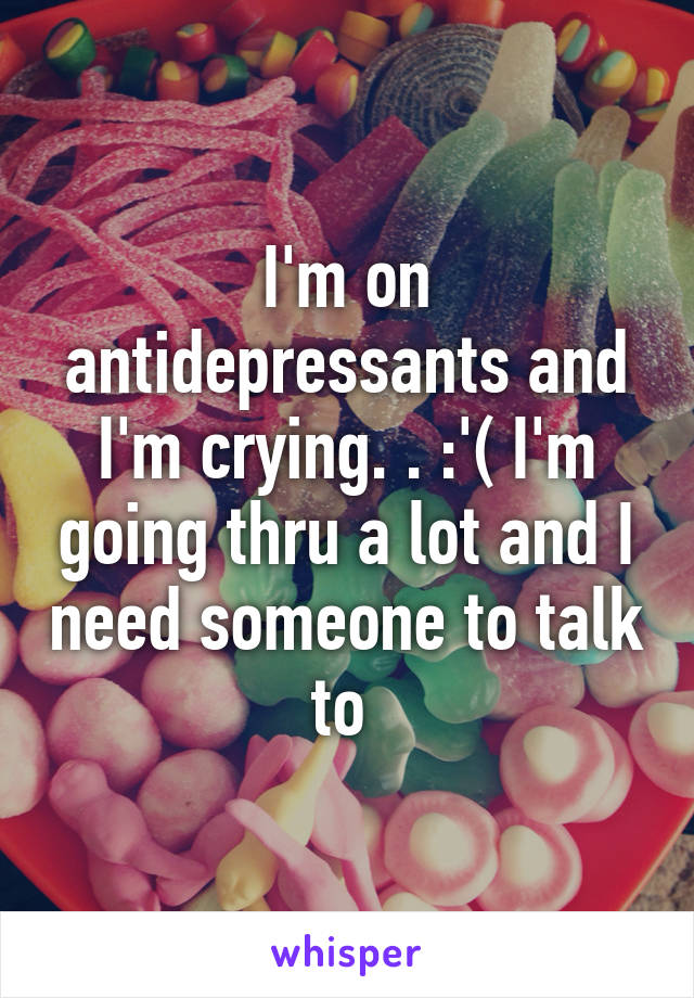 I'm on antidepressants and I'm crying. . :'( I'm going thru a lot and I need someone to talk to 