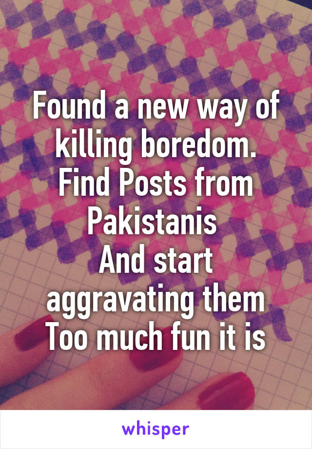 Found a new way of killing boredom.
Find Posts from Pakistanis 
And start aggravating them
Too much fun it is