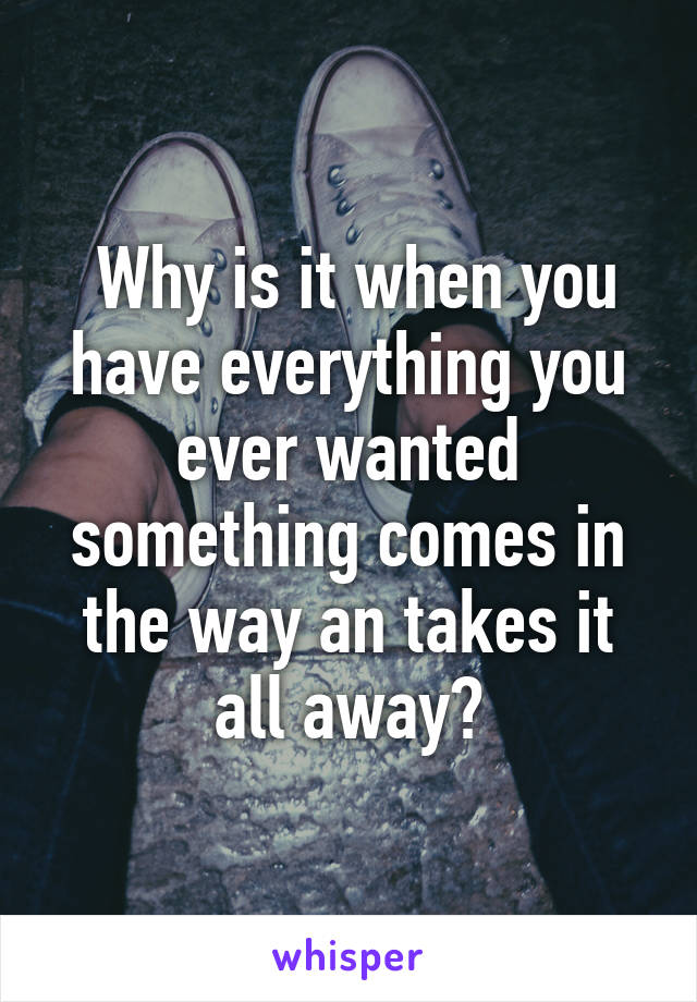  Why is it when you have everything you ever wanted something comes in the way an takes it all away?