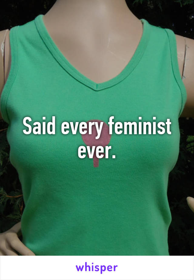 Said every feminist ever.