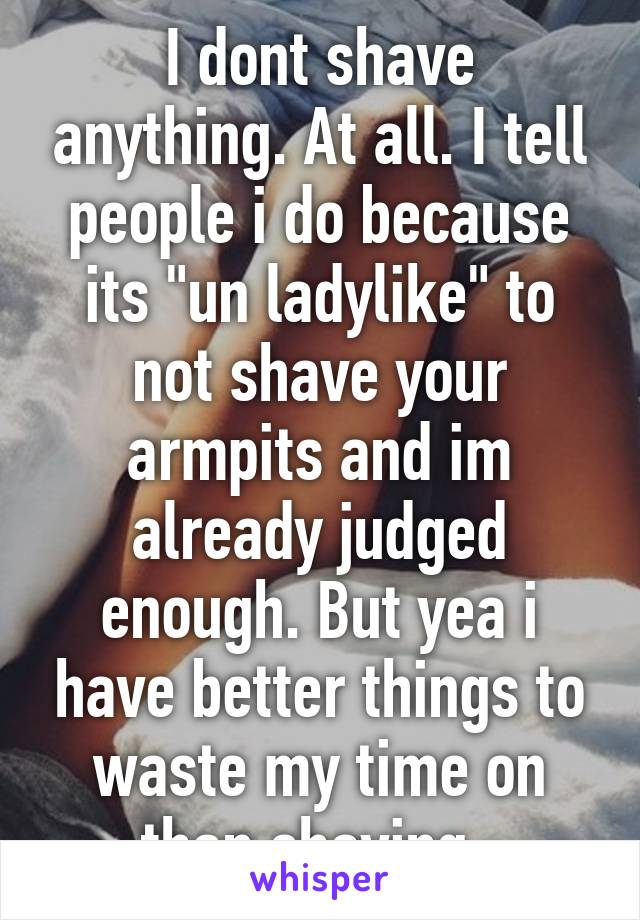 I dont shave anything. At all. I tell people i do because its "un ladylike" to not shave your armpits and im already judged enough. But yea i have better things to waste my time on than shaving. 