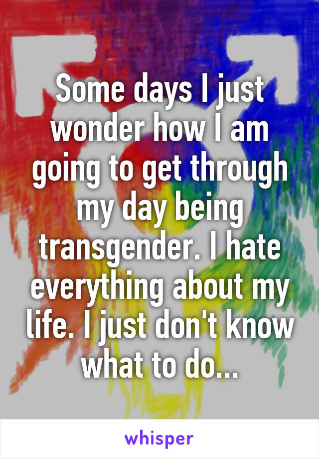 Some days I just wonder how I am going to get through my day being transgender. I hate everything about my life. I just don't know what to do...