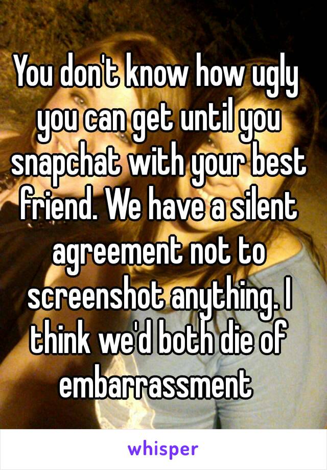 You don't know how ugly you can get until you snapchat with your best friend. We have a silent agreement not to screenshot anything. I think we'd both die of embarrassment 