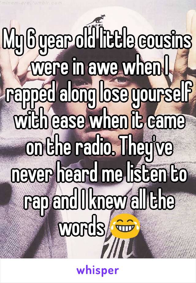 My 6 year old little cousins were in awe when I rapped along lose yourself with ease when it came on the radio. They've never heard me listen to rap and I knew all the words 😂