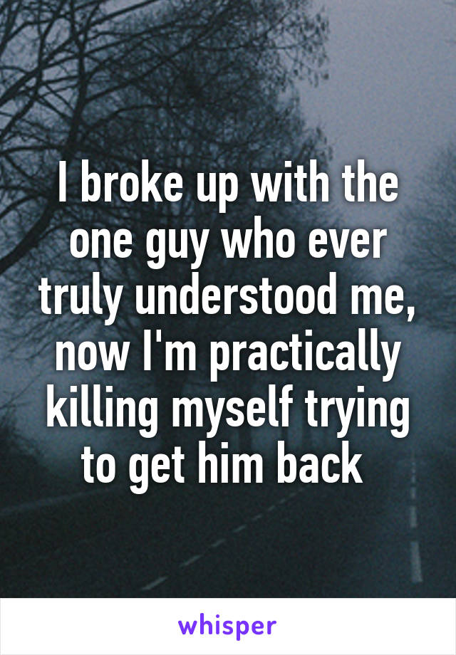 I broke up with the one guy who ever truly understood me, now I'm practically killing myself trying to get him back 