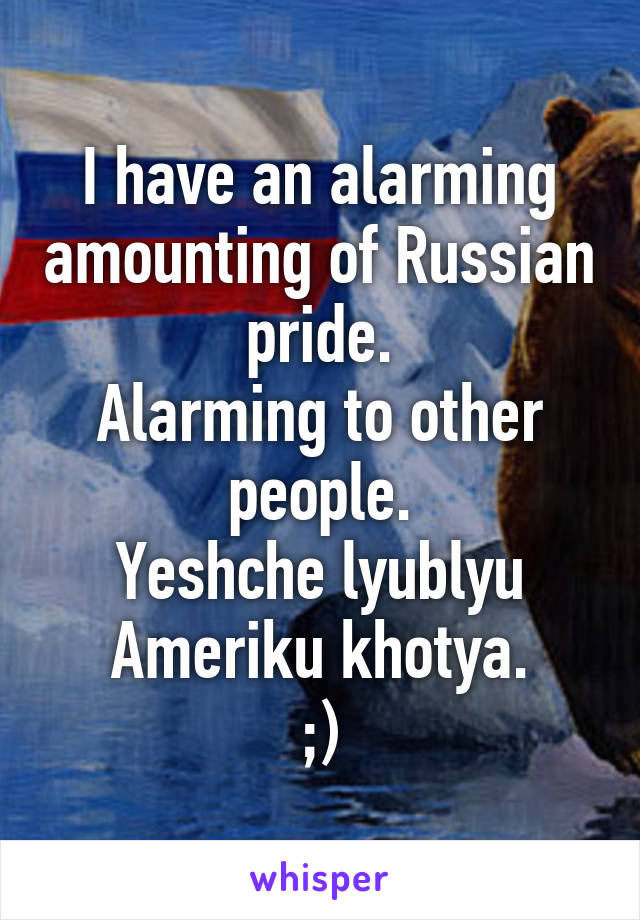 I have an alarming amounting of Russian pride.
Alarming to other people.
Yeshche lyublyu Ameriku khotya.
;)