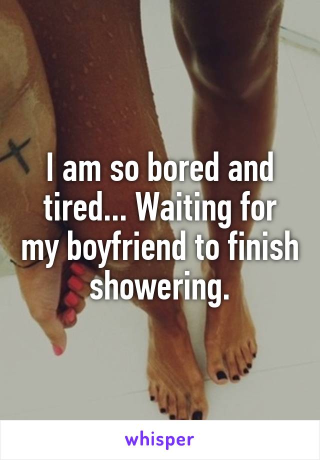 I am so bored and tired... Waiting for my boyfriend to finish showering.