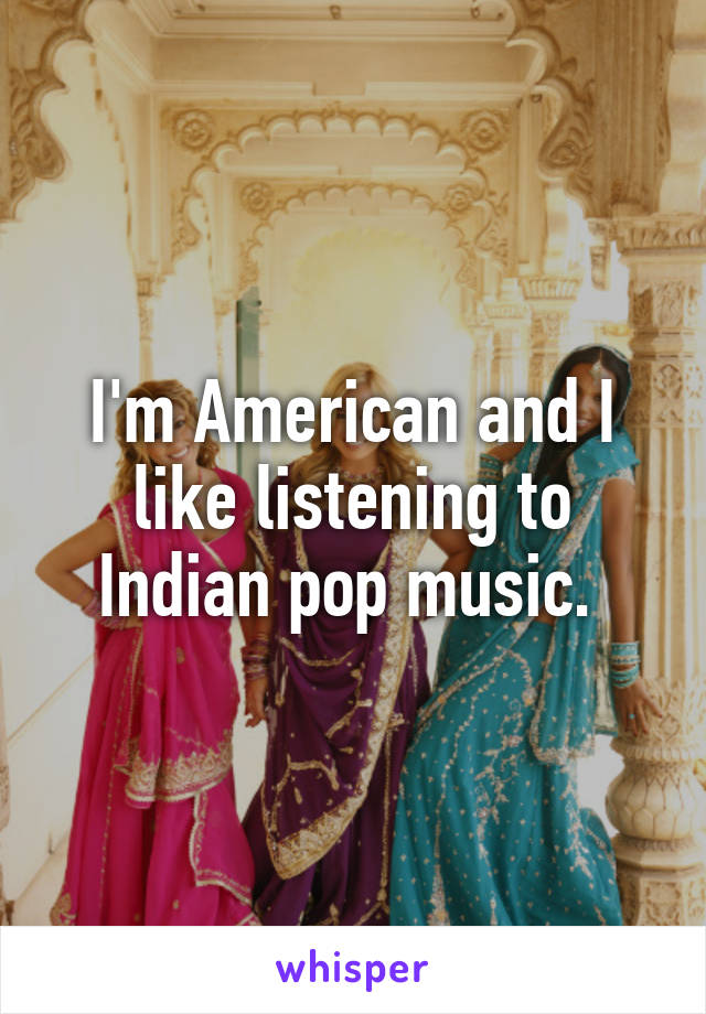 I'm American and I like listening to Indian pop music. 